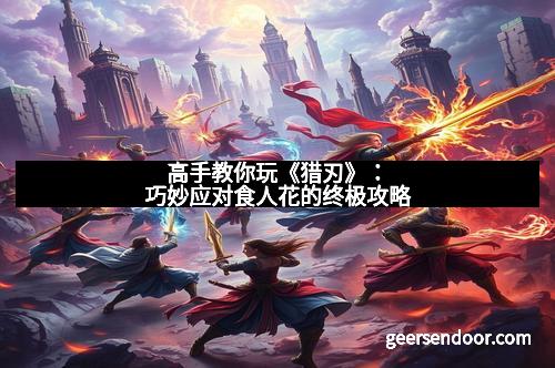 高手教你玩《猎刃》：巧妙应对食人花的终极攻略